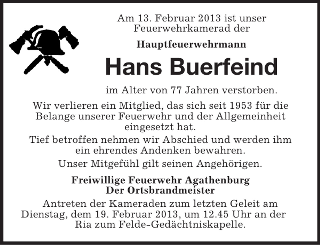 <p>Am 13. Februar 2013 ist unser<br />Feuerwehrkamerad der<br />Hauptfeuerwehrmann</p><p>Hans Buerfeind<br />im Alter von 77 Jahren verstorben.<br />Wir verlieren ein Mitglied, das sich seit 1953 für die<br />Belange unserer Feuerwehr und der Allgemeinheit<br />eingesetzt hat.<br />Tief betroffen nehmen wir Abschied und werden ihm<br />ein ehrendes Andenken bewahren.<br />Unser Mitgefühl gilt seinen Angehörigen.<br />Freiwillige Feuerwehr Agathenburg<br />Der Ortsbrandmeister<br />Antreten der Kameraden zum letzten Geleit am<br />Dienstag, dem 19. Februar 2013, um 12.45 Uhr an der<br />Ria zum Felde-Gedächtniskapelle.</p>