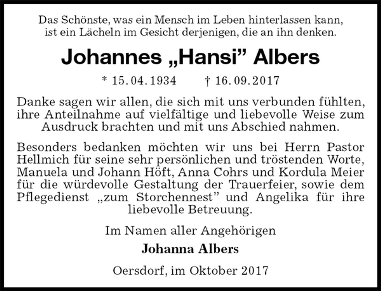 <p>Das Schönste, was ein Mensch im Leben hinterlassen kann,<br />ist ein Lächeln im Gesicht derjenigen, die an ihn denken.<br />Johannes „Hansi” Albers<br />* 15. 04. 1934 † 16. 09. 2017<br />Danke sagen wir allen, die sich mit uns verbunden fühlten, ihre Anteilnahme auf vielfältige und liebevolle Weise zum Ausdruck brachten und mit uns Abschied nahmen.<br />Besonders bedanken möchten wir uns bei Herrn Pastor Hellmich für seine sehr persönlichen und tröstenden Worte,<br />Manuela und Johann Höft, Anna Cohrs und Kordula Meier für die würdevolle Gestaltung der Trauerfeier, sowie dem Pflegedienst „zum Storchennest” und Angelika für ihre<br />liebevolle Betreuung.<br />Im Namen aller Angehörigen<br />Johanna Albers<br />Oersdorf, im Oktober 2017</p>