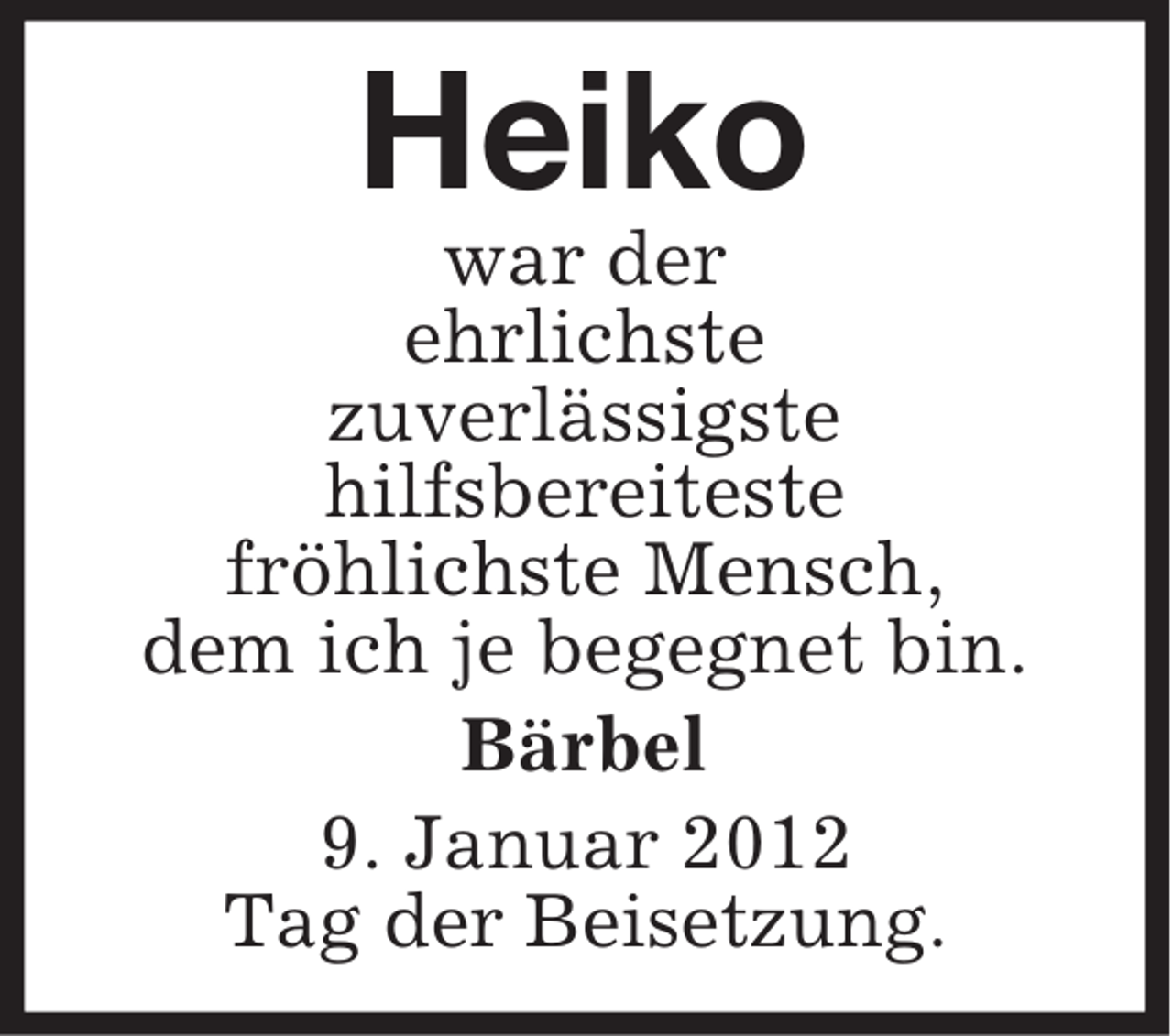 <p>Heiko<br />war der<br />ehrlichste<br />zuverlässigste<br />hilfsbereiteste<br />fröhlichste Mensch,<br />dem ich je begegnet bin.<br />Bärbel<br />9. Januar 2012<br />Tag der Beisetzung.</p>