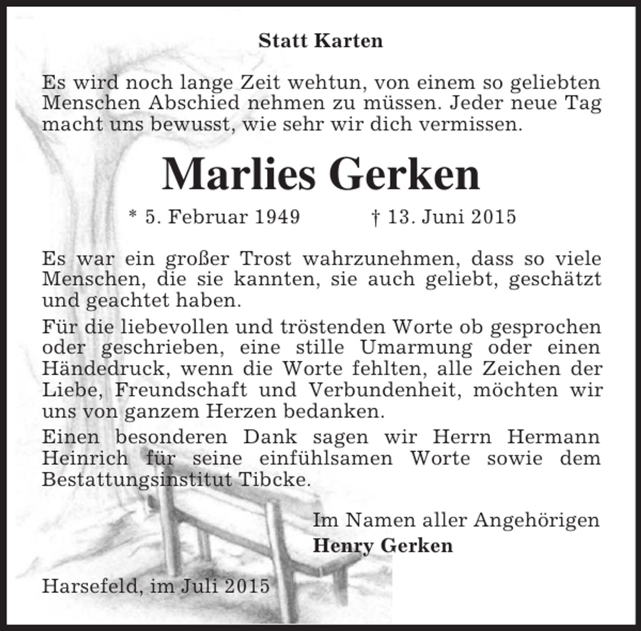 <p>Statt Karten<br />Es wird noch lange Zeit wehtun, von einem so geliebten Menschen Abschied nehmen zu müssen. Jeder neue Tag macht uns bewusst, wie sehr wir dich vermissen.<br />Marlies Gerken<br />* 5. Februar 1949 † 13. Juni 2015<br />Es war ein großer Trost wahrzunehmen, dass so viele Menschen, die sie kannten, sie auch geliebt, geschätzt und geachtet haben.<br />Für die liebevollen und tröstenden Worte ob gesprochen oder geschrieben, eine stille Umarmung oder einen Händedruck, wenn die Worte fehlten, alle Zeichen der Liebe, Freundschaft und Verbundenheit, möchten wir uns von ganzem Herzen bedanken.<br />Einen besonderen Dank sagen wir Herrn Hermann Heinrich für seine einfühlsamen Worte sowie dem<br />Bestattungsinstitut Tibcke.<br />Im Namen aller Angehörigen<br />Henry Gerken<br />Harsefeld, im Juli 2015</p>