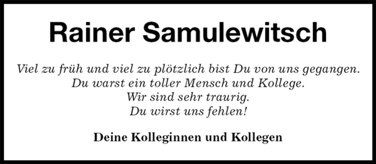 <p>Rainer Samulewitsch<br />Viel zu früh und viel zu plötzlich bist Du von uns gegangen.<br />Du warst ein toller Mensch und Kollege.<br />Wir sind sehr traurig.<br />Du wirst uns fehlen!<br />Deine Kolleginnen und Kollegen</p>