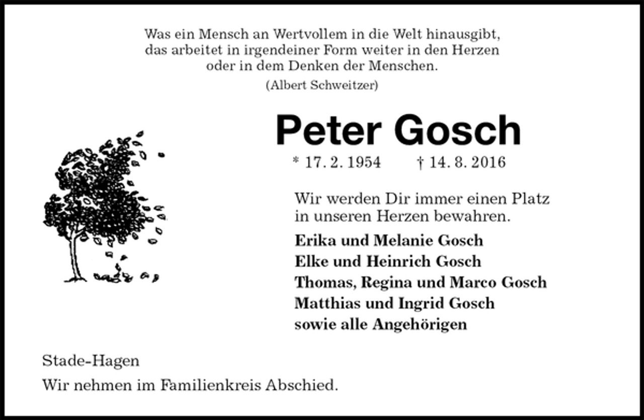 <p>Was ein Mensch an Wertvollem in die Welt hinausgibt,<br />das arbeitet in irgendeiner Form weiter in den Herzen<br />oder in dem Denken der Menschen.<br />(Albert Schweitzer)<br />Peter Gosch<br />* 17. 2. 1954 † 14. 8. 2016<br />Wir werden Dir immer einen Platz<br />in unseren Herzen bewahren.<br />Erika und Melanie Gosch<br />Elke und Heinrich Gosch<br />Thomas, Regina und Marco Gosch<br />Matthias und Ingrid Gosch<br />sowie alle Angehörigen<br />Stade-Hagen<br />Wir nehmen im Familienkreis Abschied.</p>