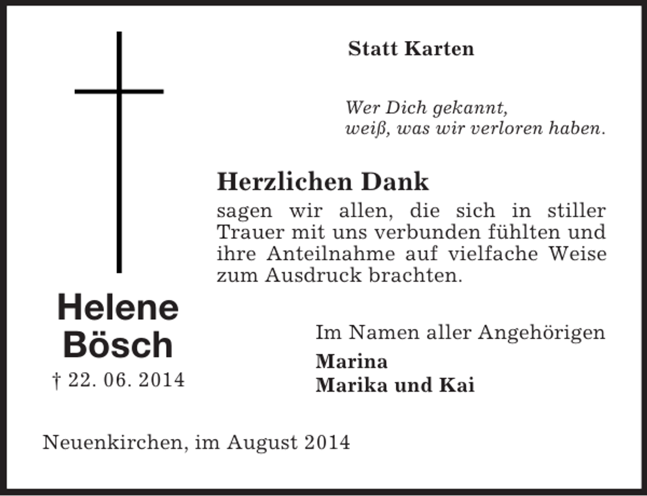 <p>Helene<br />Bösch<br />† 22. 06. 2014<br />Statt Karten<br />Wer Dich gekannt,<br />weiß, was wir verloren haben.<br />Herzlichen Dank<br />sagen wir allen, die sich in stiller Trauer mit uns verbunden fühlten und ihre Anteilnahme auf vielfache Weise zum Ausdruck brachten.<br />Im Namen aller Angehörigen<br />Marina<br />Marika und Kai<br />Neuenkirchen, im August 2014</p>