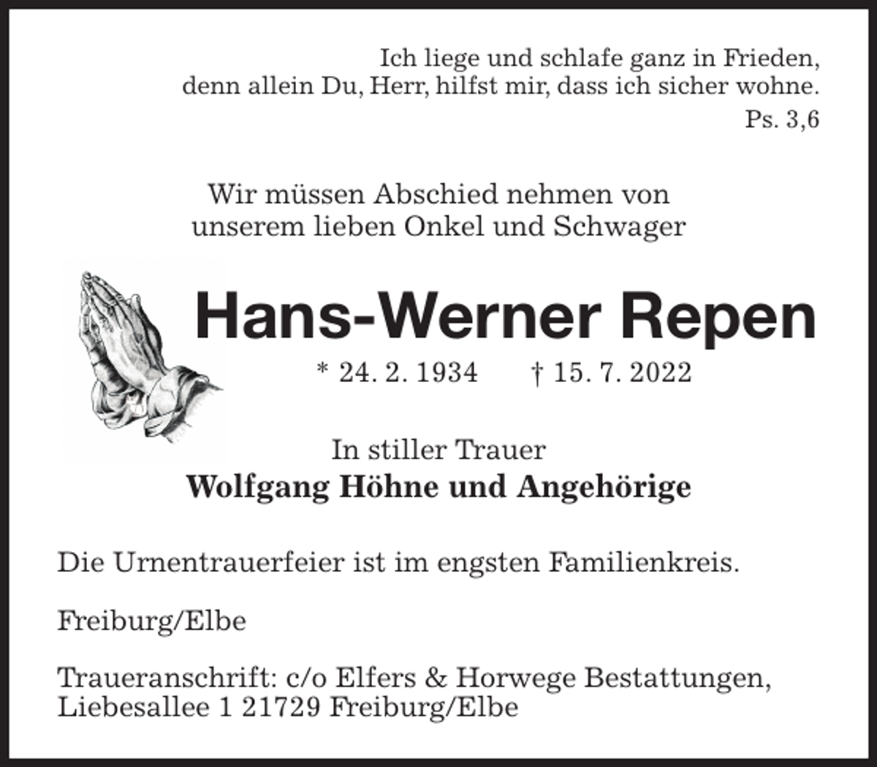 <p>Ich liege und schlafe ganz in Frieden,<br />denn allein Du, Herr, hilfst mir, dass ich sicher wohne.<br />Ps. 3,6<br />Wir müssen Abschied nehmen von<br />unserem lieben Onkel und Schwager<br />Hans-Werner Repen<br />* 24. 2. 1934 † 15. 7. 2022<br />In stiller Trauer<br />Wolfgang Höhne und Angehörige<br />Die Urnentrauerfeier ist im engsten Familienkreis.</p><p>Freiburg/Elbe</p><p>Traueranschrift: c/o Elfers &amp; Horwege Bestattungen,<br />Liebesallee 1 21729 Freiburg/Elbe</p>