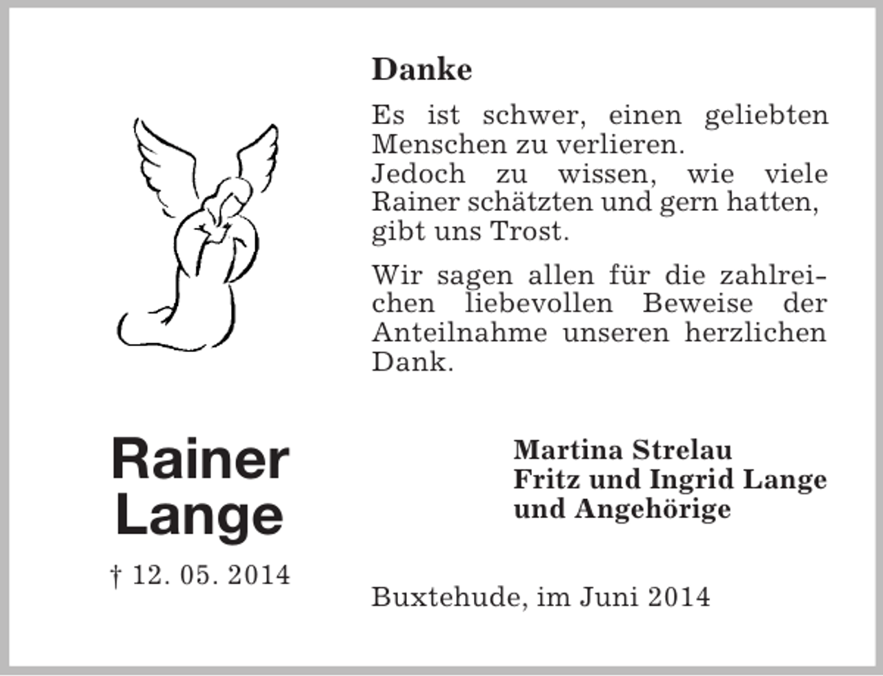<p>Rainer<br />Lange<br />† 12. 05. 2014<br />Danke<br />Es ist schwer, einen geliebten Menschen zu verlieren.<br />Jedoch zu wissen, wie viele<br />Rainer schätzten und gern hatten,<br />gibt uns Trost.<br />Wir sagen allen für die zahlreichen liebevollen Beweise der<br />Anteilnahme unseren herzlichen Dank.<br />Martina Strelau<br />Fritz und Ingrid Lange<br />und Angehörige<br />Buxtehude, im Juni 2014</p>