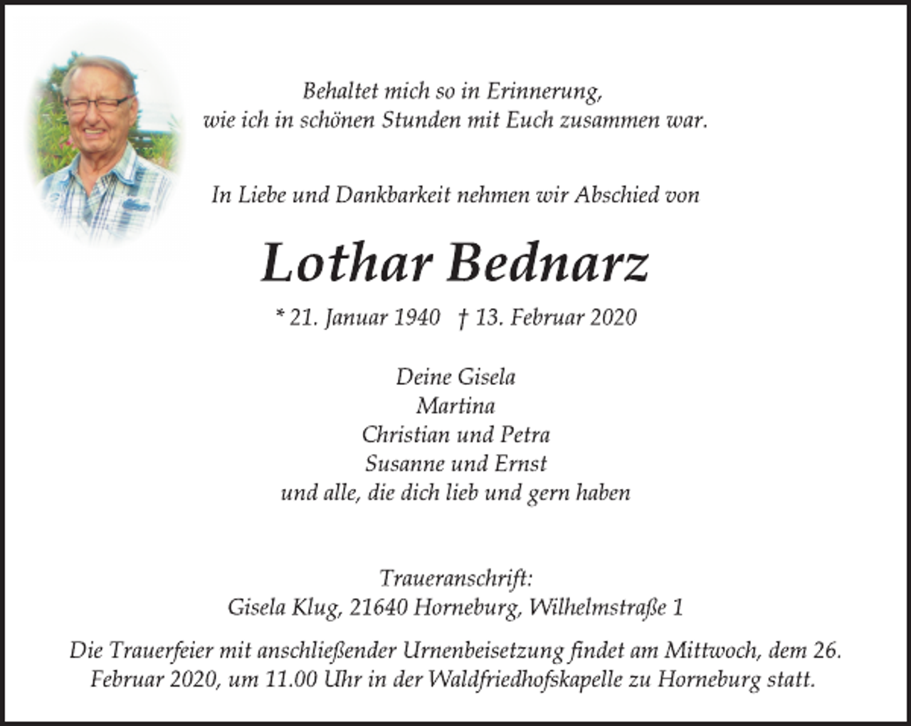 <p>Behaltet mich so in Erinnerung,<br />wie ich in schönen Stunden mit Euch zusammen war.<br />In Liebe und Dankbarkeit nehmen wir Abschied von<br />Lothar Bednarz<br />* 21. Januar 1940 † 13. Februar 2020<br />Deine Gisela<br />Martina<br />Christian und Petra<br />Susanne und Ernst<br />und alle, die dich lieb und gern haben<br />Traueranschrift:<br />Gisela Klug, 21640 Horneburg, Wilhelmstraße 1<br />Die Trauerfeier mit anschließender Urnenbeisetzung findet am Mittwoch, dem 26.<br />Februar 2020, um 11.00 Uhr in der Waldfriedhofskapelle zu Horneburg statt.</p>