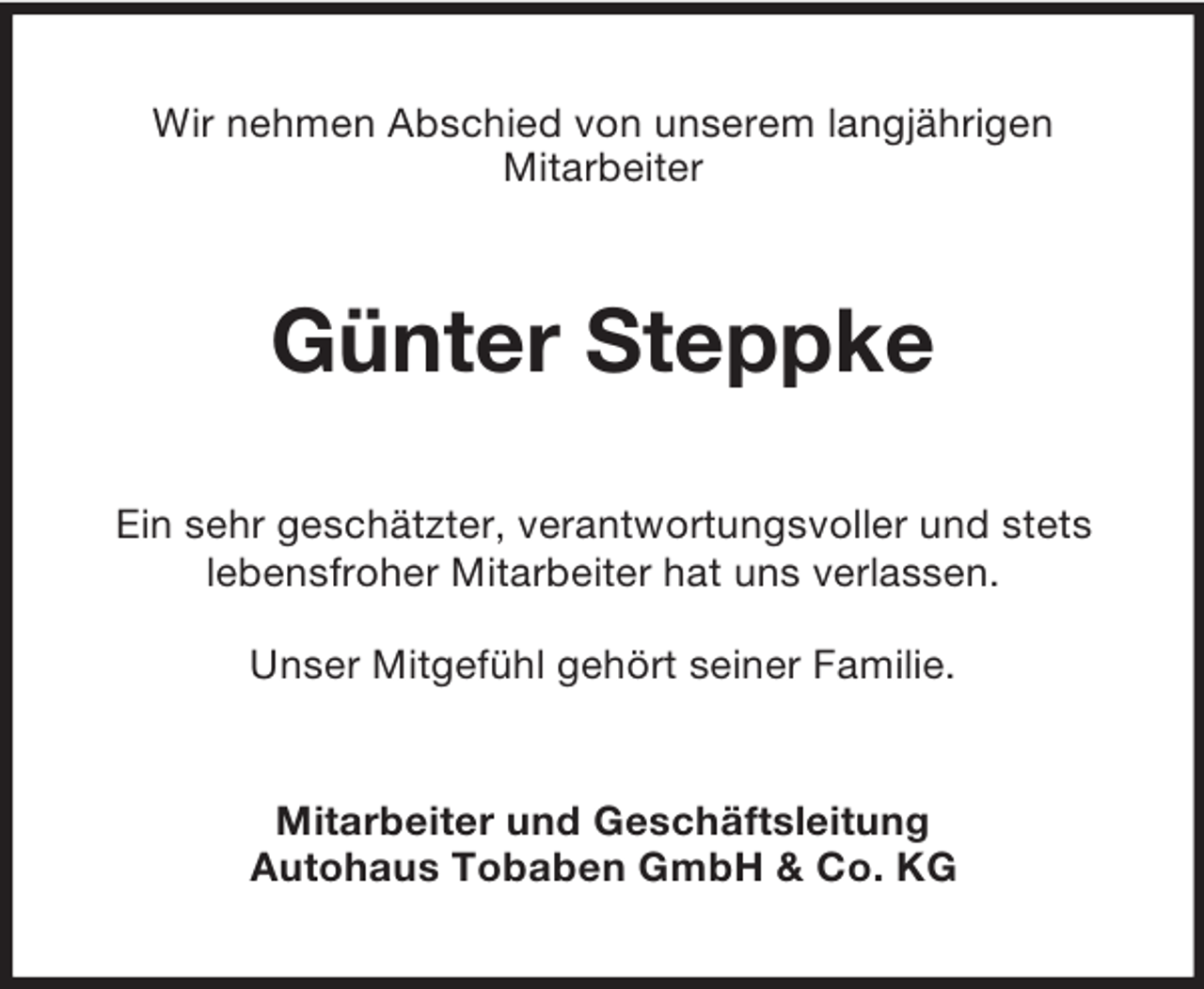 <p>Wir nehmen Abschied von unserem langjährigen<br />Mitarbeiter</p><p>Günter Steppke<br />Ein sehr geschätzter, verantwortungsvoller und stets<br />lebensfroher Mitarbeiter hat uns verlassen.<br />Unser Mitgefühl gehört seiner Familie.</p><p>Mitarbeiter und Geschäftsleitung<br />Autohaus Tobaben GmbH &amp; Co. KG</p>
