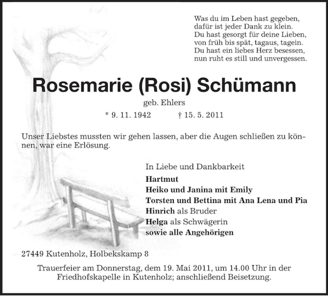 <p>Was du im Leben hast gegeben, dafür ist jeder Dank zu klein. Du hast gesorgt für deine Lieben, von früh bis spät, tagaus, tagein. Du hast ein liebes Herz besessen, nun ruht es still und unvergessen.</p><p>Rosemarie (Rosi) Schümann<br />geb. Ehlers * 9. 11. 1942 † 15. 5. 2011 Unser Liebstes mussten wir gehen lassen, aber die Augen schließen zu können, war eine Erlösung. In Liebe und Dankbarkeit Hartmut Heiko und Janina mit Emily Torsten und Bettina mit Ana Lena und Pia Hinrich als Bruder Helga als Schwägerin sowie alle Angehörigen 27449 Kutenholz, Holbekskamp 8 Trauerfeier am Donnerstag, dem 19. Mai 2011, um 14.00 Uhr in der Friedhofskapelle in Kutenholz; anschließend Beisetzung.</p>