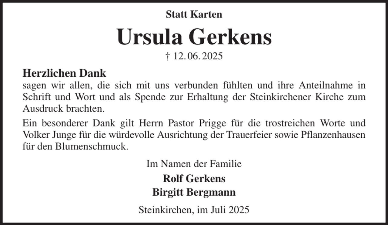 <p>Statt Karten<br />Ursula Gerkens<br />† 12. 06. 2025<br />Herzlichen Dank<br />sagen wir allen, die sich mit uns verbunden fühlten und ihre Anteilnahme in Schrift und Wort und als Spende zur Erhaltung der Steinkirchener Kirche zum Ausdruck brachten.<br />Ein besonderer Dank gilt Herrn Pastor Prigge für die trostreichen Worte und<br />Volker Junge für die würdevolle Ausrichtung der Trauerfeier sowie Pflanzenhausen<br />für den Blumenschmuck.<br />Im Namen der Familie<br />Rolf Gerkens<br />Birgitt Bergmann<br />Steinkirchen, im Juli 2025</p>