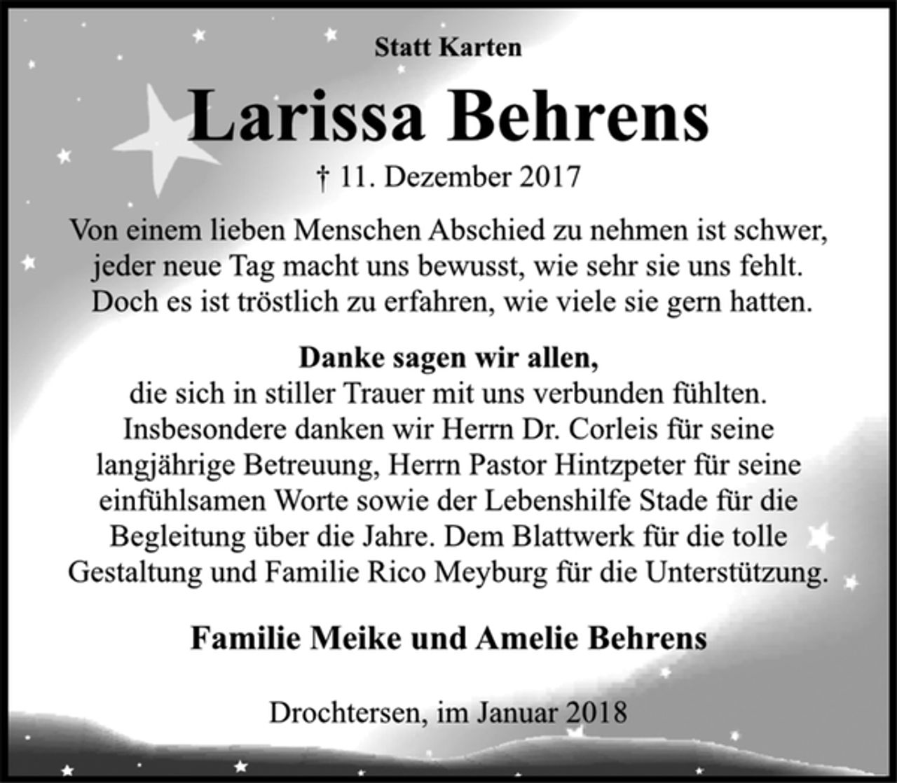 <p>Statt Karten</p><p>Larissa Behrens</p><p>† 11. Dezember 2017<br />Von einem lieben Menschen Abschied zu nehmen ist schwer,<br />jeder neue Tag macht uns bewusst, wie sehr sie uns fehlt.<br />Doch es ist tröstlich zu erfahren, wie viele sie gern hatten.</p><p>Danke sagen wir allen,</p><p>die sich in stiller Trauer mit uns verbunden fühlten.<br />Insbesondere danken wir Herrn Dr. Corleis für seine<br />langjährige Betreuung, Herrn Pastor Hintzpeter für seine<br />einfühlsamen Worte sowie der Lebenshilfe Stade für die<br />Begleitung über die Jahre. Dem Blattwerk für die tolle<br />Gestaltung und Familie Rico Meyburg für die Unterstützung.</p><p>Familie Meike und Amelie Behrens</p><p>Drochtersen, im Januar 2018</p>