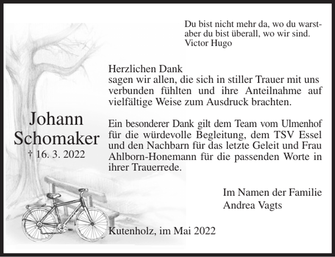<p>Du bist nicht mehr da, wo du warst-<br />aber du bist überall, wo wir sind.<br />Victor Hugo<br />Herzlichen Dank<br />sagen wir allen, die sich in stiller Trauer mit uns verbunden fühlten und ihre Anteilnahme auf<br />vielfältige Weise zum Ausdruck brachten.</p>
<p>Ein besonderer Dank gilt dem Team vom Ulmenhof<br />für die würdevolle Begleitung, dem TSV Essel<br />und den Nachbarn für das letzte Geleit und Frau<br />Ahlborn-Honemann für die passenden Worte in<br />ihrer Trauerrede.<br />Im Namen der Familie<br />Andrea Vagts<br />Kutenholz, im Mai 2022</p>
<p>Johann<br />Schomaker<br />† 16. 3. 2022</p>