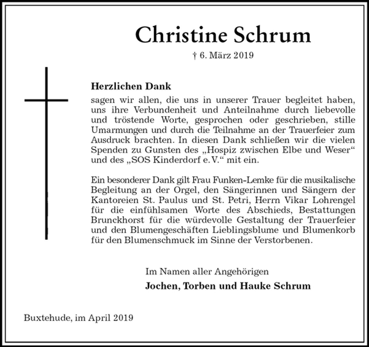 <p>Christine Schrum<br />† 6. März 2019<br />Herzlichen Dank<br />sagen wir allen, die uns in unserer Trauer begleitet haben,<br />uns ihre Verbundenheit und Anteilnahme durch liebevolle<br />und tröstende Worte, gesprochen oder geschrieben, stille<br />Umarmungen und durch die Teilnahme an der Trauerfeier zum<br />Ausdruck brachten. In diesen Dank schließen wir die vielen<br />Spenden zu Gunsten des „Hospiz zwischen Elbe und Weser“<br />und des „SOS Kinderdorf e. V.“ mit ein.</p>
<p>Ein besonderer Dank gilt Frau Funken-Lemke für die musikalische<br />Begleitung an der Orgel, den Sängerinnen und Sängern der<br />Kantoreien St. Paulus und St. Petri, Herrn Vikar Lohrengel<br />für die einfühlsamen Worte des Abschieds, Bestattungen<br />Brunckhorst für die würdevolle Gestaltung der Trauerfeier<br />und den Blumengeschäften Lieblingsblume und Blumenkorb<br />für den Blumenschmuck im Sinne der Verstorbenen.<br />Im Namen aller Angehörigen<br />Jochen, Torben und Hauke Schrum<br />Buxtehude, im April 2019</p>