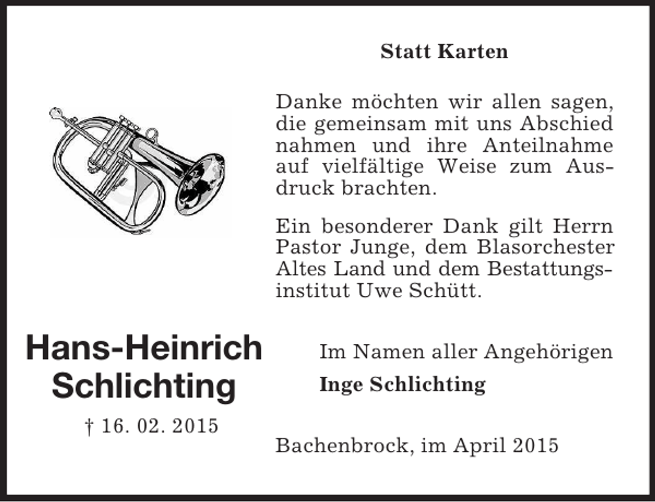 <p>Hans-Heinrich<br />Schlichting<br />† 16. 02. 2015<br />Statt Karten<br />Danke möchten wir allen sagen, die gemeinsam mit uns Abschied nahmen und ihre Anteilnahme auf vielfältige Weise zum Ausdruck brachten.</p><p>Ein besonderer Dank gilt Herrn Pastor Junge, dem Blasorchester Altes Land und dem Bestattungs-<br />institut Uwe Schütt.<br />Im Namen aller Angehörigen<br />Inge Schlichting<br />Bachenbrock, im April 2015</p>