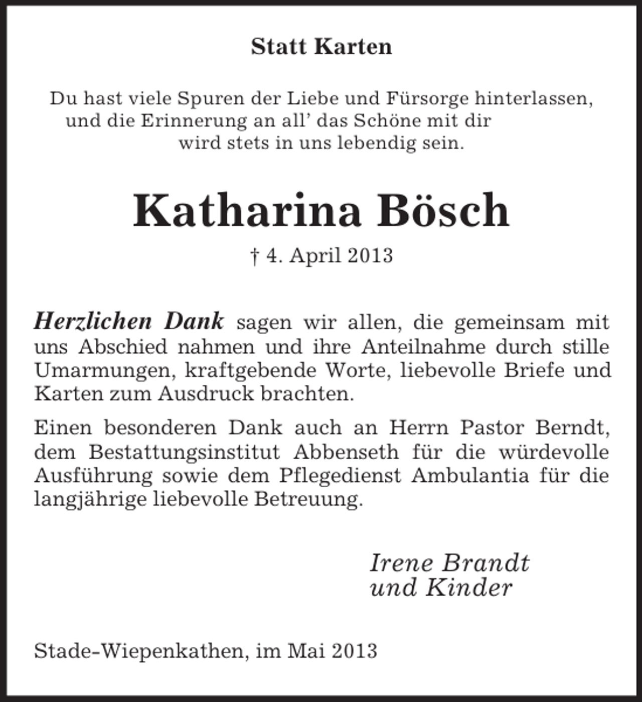 <p>Statt Karten<br />Du hast viele Spuren der Liebe und Fürsorge hinterlassen,<br />und die Erinnerung an all’ das Schöne mit dir<br />wird stets in uns lebendig sein.<br />Katharina Bösch<br />† 4. April 2013<br />Herzlichen Dank sagen wir allen, die gemeinsam mit uns Abschied nahmen und ihre Anteilnahme durch stille Umarmungen, kraftgebende Worte, liebevolle Briefe und Karten zum Ausdruck brachten.<br />Einen besonderen Dank auch an Herrn Pastor Berndt, dem Bestattungsinstitut Abbenseth für die würdevolle Ausführung sowie dem Pflegedienst Ambulantia für die langjährige liebevolle Betreuung.<br />Irene Brandt<br />und Kinder<br />Stade-Wiepenkathen, im Mai 2013</p>