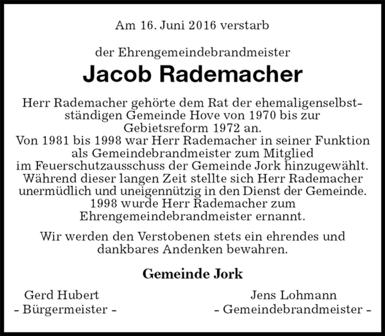 <p>Am 16. Juni 2016 verstarb<br />der Ehrengemeindebrandmeister<br />Jacob Rademacher<br />Gemeinde Jork<br />Gerd Hubert Jens Lohmann<br />- Bürgermeister - - Gemeindebrandmeister -<br />Herr Rademacher gehörte dem Rat der ehemaligenselbstständigen Gemeinde Hove von 1970 bis zur<br />Gebietsreform 1972 an.<br />Von 1981 bis 1998 war Herr Rademacher in seiner Funktion als Gemeindebrandmeister zum Mitglied<br />im Feuerschutzausschuss der Gemeinde Jork hinzugewählt.<br />Während dieser langen Zeit stellte sich Herr Rademacher unermüdlich und uneigennützig in den Dienst der Gemeinde.<br />1998 wurde Herr Rademacher zum<br />Ehrengemeindebrandmeister ernannt.<br />Wir werden den Verstobenen stets ein ehrendes und<br />dankbares Andenken bewahren.</p>