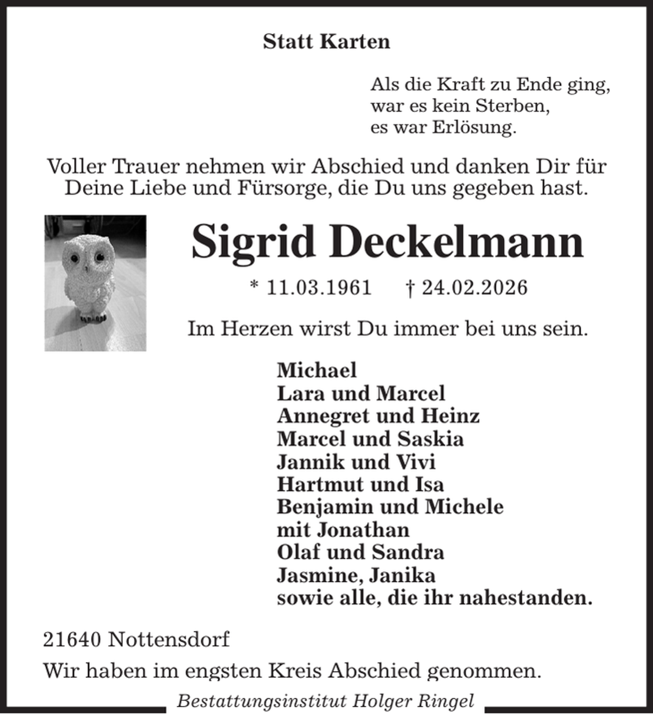 <p>Statt Karten<br />Als die Kraft zu Ende ging,<br />war es kein Sterben,<br />es war Erlösung.<br />Voller Trauer nehmen wir Abschied und danken Dir für<br />Deine Liebe und Fürsorge, die Du uns gegeben hast.<br />Sigrid Deckelmann<br />* 11.03.1961 † 24.02.2026<br />Im Herzen wirst Du immer bei uns sein.<br />Michael<br />Lara und Marcel<br />Annegret und Heinz<br />Marcel und Saskia<br />Jannik und Vivi<br />Hartmut und Isa<br />Benjamin und Michele<br />mit Jonathan<br />Olaf und Sandra<br />Jasmine, Janika<br />sowie alle, die ihr nahestanden.<br />21640 Nottensdorf<br />Wir haben im engsten Kreis Abschied genommen.<br />Bestattungsinstitut Holger Ringel</p>