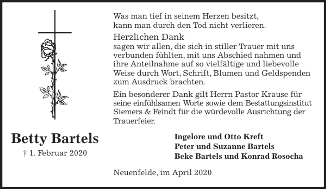 <p>Was man tief in seinem Herzen besitzt,<br />kann man durch den Tod nicht verlieren.<br />Herzlichen Dank<br />sagen wir allen, die sich in stiller Trauer mit uns verbunden fühlten, mit uns Abschied nahmen und ihre Anteilnahme auf so vielfältige und liebevolle Weise durch Wort, Schrift, Blumen und Geldspenden zum Ausdruck brachten.<br />Ein besonderer Dank gilt Herrn Pastor Krause für seine einfühlsamen Worte sowie dem Bestattungsinstitut<br />Siemers &amp; Feindt für die würdevolle Ausrichtung der Trauerfeier.<br />Ingelore und Otto Kreft<br />Peter und Suzanne Bartels<br />Beke Bartels und Konrad Rosocha<br />Neuenfelde, im April 2020<br />Betty Bartels<br />† 1. Februar 2020</p>