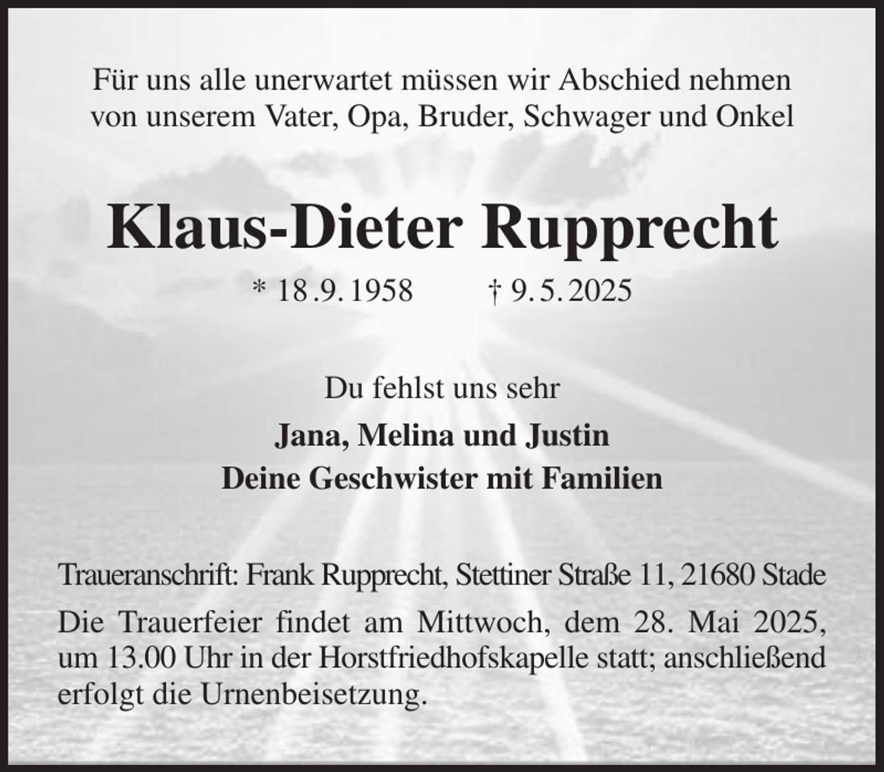 <p>Für uns alle unerwartet müssen wir Abschied nehmen<br />von unserem Vater, Opa, Bruder, Schwager und Onkel<br />Klaus-Dieter Rupprecht<br />* 18 .9. 1958 † 9. 5. 2025<br />Du fehlst uns sehr<br />Jana, Melina und Justin<br />Deine Geschwister mit Familien<br />Traueranschrift: Frank Rupprecht, Stettiner Straße 11, 21680 Stade<br />Die Trauerfeier findet am Mittwoch, dem 28. Mai 2025, um 13.00 Uhr in der Horstfriedhofskapelle statt; anschließend erfolgt die Urnenbeisetzung.</p>