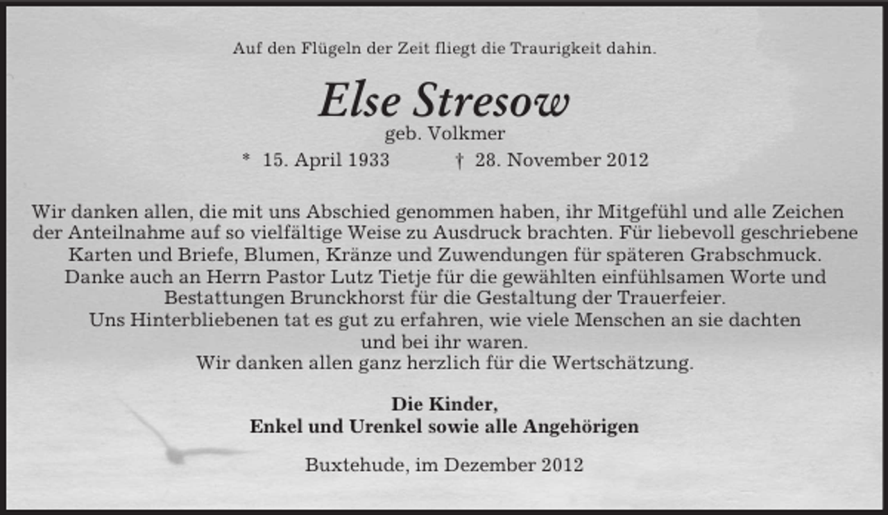 <p>Auf den Flügeln der Zeit fliegt die Traurigkeit dahin.</p><p>Else Stresow<br />geb. Volkmer<br />* 15. April 1933<br />† 28. November 2012<br />Wir danken allen, die mit uns Abschied genommen haben, ihr Mitgefühl und alle Zeichen<br />der Anteilnahme auf so vielfältige Weise zu Ausdruck brachten. Für liebevoll geschriebene<br />Karten und Briefe, Blumen, Kränze und Zuwendungen für späteren Grabschmuck.<br />Danke auch an Herrn Pastor Lutz Tietje für die gewählten einfühlsamen Worte und<br />Bestattungen Brunckhorst für die Gestaltung der Trauerfeier.<br />Uns Hinterbliebenen tat es gut zu erfahren, wie viele Menschen an sie dachten<br />und bei ihr waren.<br />Wir danken allen ganz herzlich für die Wertschätzung.<br />Die Kinder,<br />Enkel und Urenkel sowie alle Angehörigen<br />Buxtehude, im Dezember 2012</p>