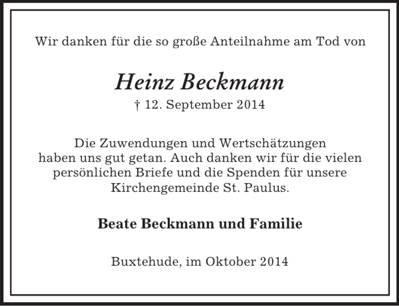 <p>Wir danken für die so große Anteilnahme am Tod von<br />Heinz Beckmann<br />† 12. September 2014<br />Die Zuwendungen und Wertschätzungen<br />haben uns gut getan. Auch danken wir für die vielen persönlichen Briefe und die Spenden für unsere<br />Kirchengemeinde St. Paulus.<br />Beate Beckmann und Familie<br />Buxtehude, im Oktober 2014</p>