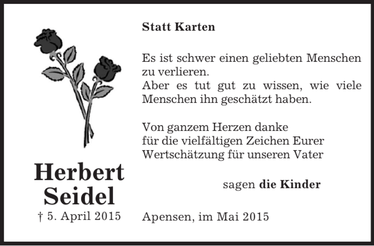<p>Herbert<br />Seidel<br />† 5. April 2015<br />Statt Karten<br />Es ist schwer einen geliebten Menschen<br />zu verlieren.<br />Aber es tut gut zu wissen, wie viele Menschen ihn geschätzt haben.</p><p>Von ganzem Herzen danke<br />für die vielfältigen Zeichen Eurer<br />Wertschätzung für unseren Vater<br />sagen die Kinder<br />Apensen, im Mai 2015</p>