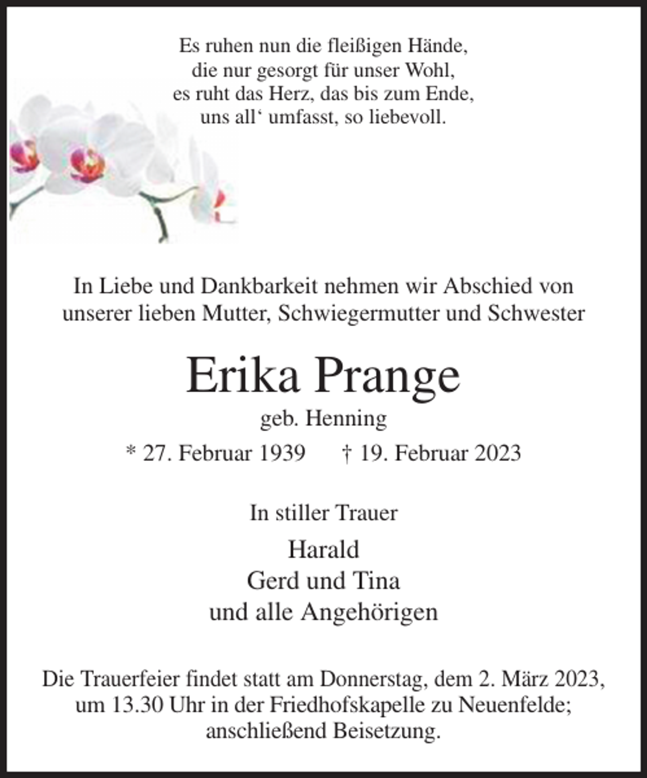 <p>Es ruhen nun die fleißigen Hände,<br />die nur gesorgt für unser Wohl,<br />es ruht das Herz, das bis zum Ende,<br />uns all' umfasst, so liebevoll.<br />In Liebe und Dankbarkeit nehmen wir Abschied von<br />unserer lieben Mutter, Schwiegermutter und Schwester<br />Erika Prange<br />geb. Henning<br />* 27. Februar 1939 † 19. Februar 2023<br />In stiller Trauer<br />Harald<br />Gerd und Tina<br />und alle Angehörigen<br />Die Trauerfeier findet statt am Donnerstag, dem 2. März 2023,<br />um 13.30 Uhr in der Friedhofskapelle zu Neuenfelde;<br />anschließend Beisetzung.</p>