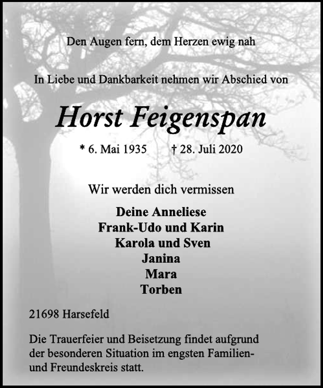 <p>Den Augen fern, dem Herzen ewig nah<br />In Liebe und Dankbarkeit nehmen wir Abschied von<br />Horst Feigenspan<br />* 6. Mai 1935 † 28. Juli 2020<br />Wir werden dich vermissen<br />Deine Anneliese<br />Frank-Udo und Karin<br />Karola und Sven<br />Janina<br />Mara<br />Torben<br />21698 Harsefeld<br />Die Trauerfeier und Beisetzung findet aufgrund<br />der besonderen Situation im engsten Familien-<br />und Freundeskreis statt.</p>