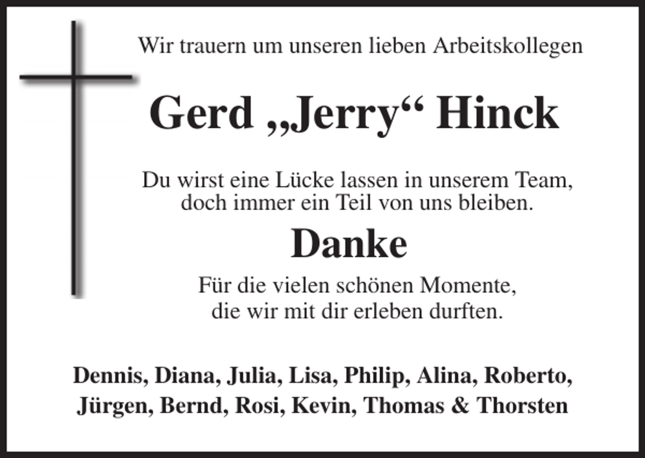 <p>Wir trauern um unseren lieben Arbeitskollegen<br />Gerd „Jerry“ Hinck<br />Du wirst eine Lücke lassen in unserem Team,<br />doch immer ein Teil von uns bleiben.<br />Danke<br />Für die vielen schönen Momente,<br />die wir mit dir erleben durften.<br />Dennis, Diana, Julia, Lisa, Philip, Alina, Roberto,<br />Jürgen, Bernd, Rosi, Kevin, Thomas &amp; Thorsten</p>