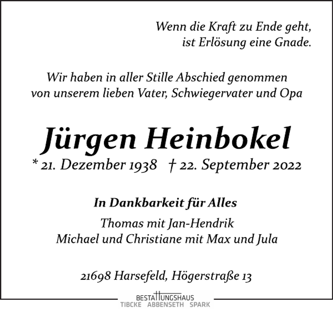 <p>Wenn die Kraft zu Ende geht,<br />ist Erlösung eine Gnade.<br />Wir haben in aller Stille Abschied genommen<br />von unserem lieben Vater, Schwiegervater und Opa<br />Jürgen Heinbokel<br />* 21. Dezember 1938 † 22. September 2022<br />In Dankbarkeit für Alles<br />Thomas mit Jan­Hendrik<br />Michael und Christiane mit Max und Jula<br />21698 Harsefeld, Högerstraße 13</p>