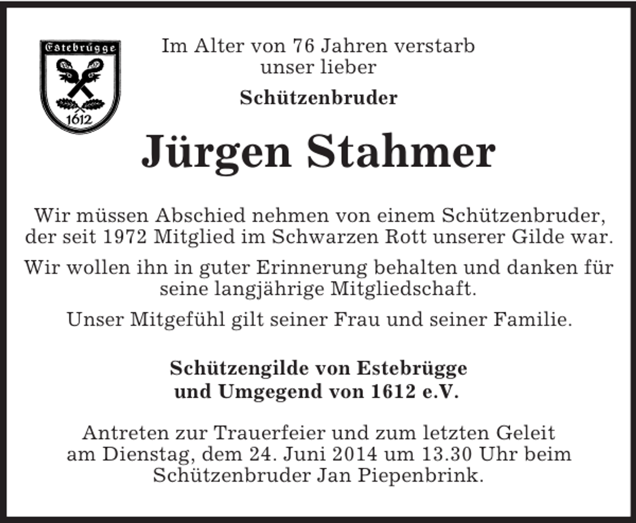 <p>Im Alter von 76 Jahren verstarb<br />unser lieber<br />Schützenbruder<br />Jürgen Stahmer<br />Wir müssen Abschied nehmen von einem Schützenbruder, der seit 1972 Mitglied im Schwarzen Rott unserer Gilde war.<br />Wir wollen ihn in guter Erinnerung behalten und danken für seine langjährige Mitgliedschaft.<br />Unser Mitgefühl gilt seiner Frau und seiner Familie.<br />Schützengilde von Estebrügge<br />und Umgegend von 1612 e.V.</p><p>Antreten zur Trauerfeier und zum letzten Geleit<br />am Dienstag, dem 24. Juni 2014 um 13.30 Uhr beim<br />Schützenbruder Jan Piepenbrink.</p>