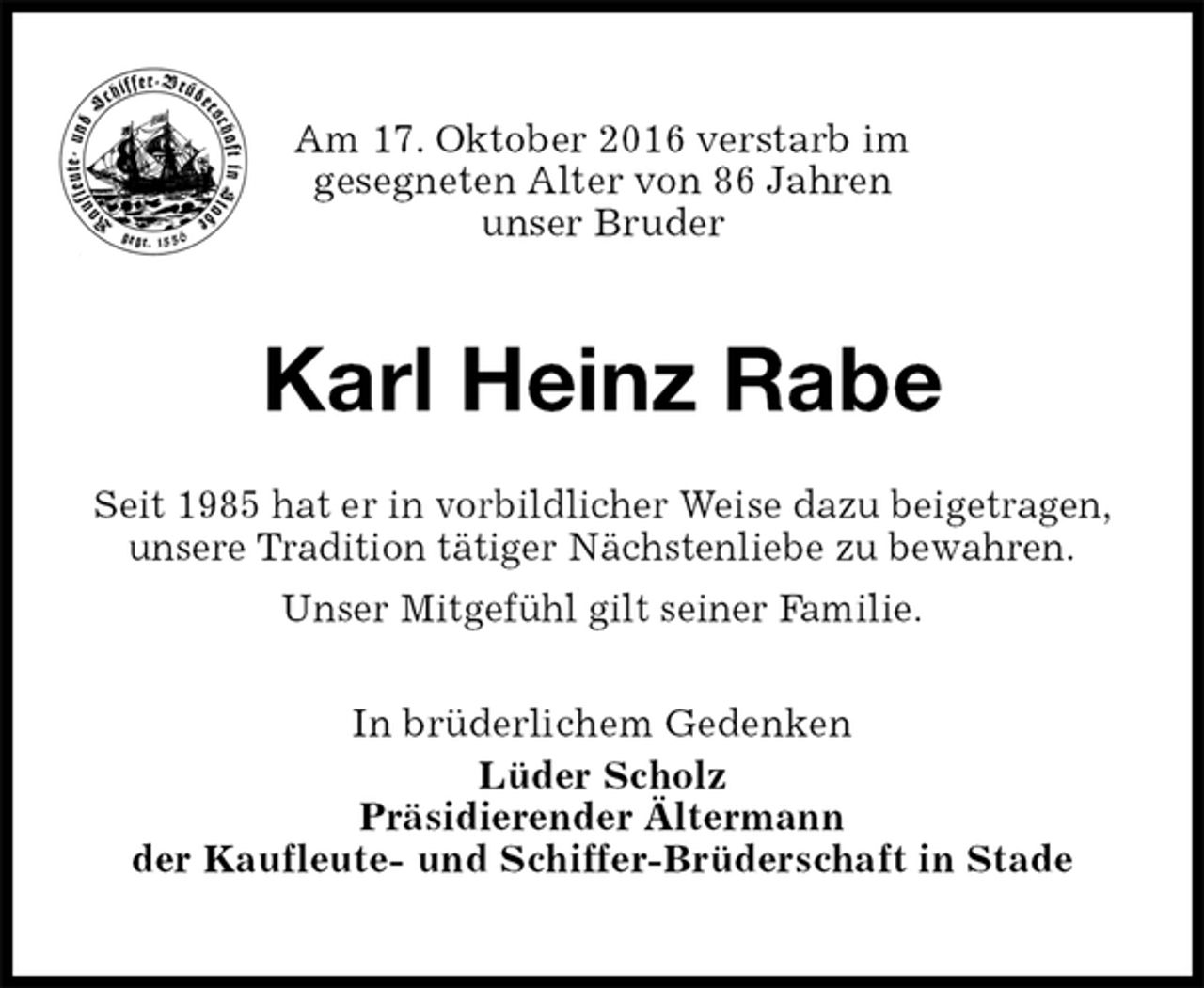 <p>Am 17. Oktober 2016 verstarb im<br />gesegneten Alter von 86 Jahren<br />unser Bruder<br />Karl Heinz Rabe<br />In brüderlichem Gedenken<br />Lüder Scholz<br />Präsidierender Ältermann<br />der Kaufleute- und Schiffer-Brüderschaft in Stade<br />Seit 1985 hat er in vorbildlicher Weise dazu beigetragen, unsere Tradition tätiger Nächstenliebe zu bewahren.<br />Unser Mitgefühl gilt seiner Familie.</p>