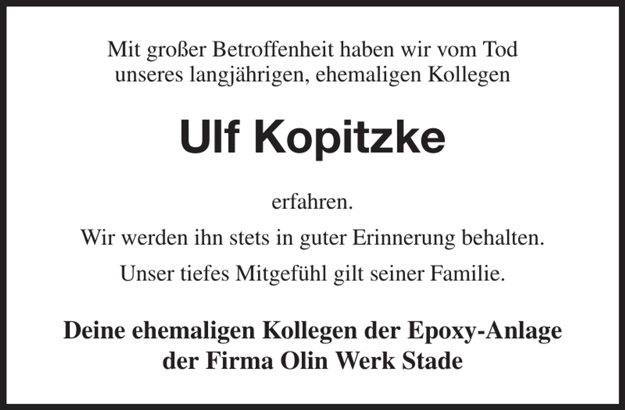 <p>Mit großer Betroffenheit haben wir vom Tod<br />unseres langjährigen, ehemaligen Kollegen<br />Ulf Kopitzke<br />erfahren.<br />Wir werden ihn stets in guter Erinnerung behalten.<br />Unser tiefes Mitgefühl gilt seiner Familie.<br />Deine ehemaligen Kollegen der Epoxy-Anlage<br />der Firma Olin Werk Stade</p>