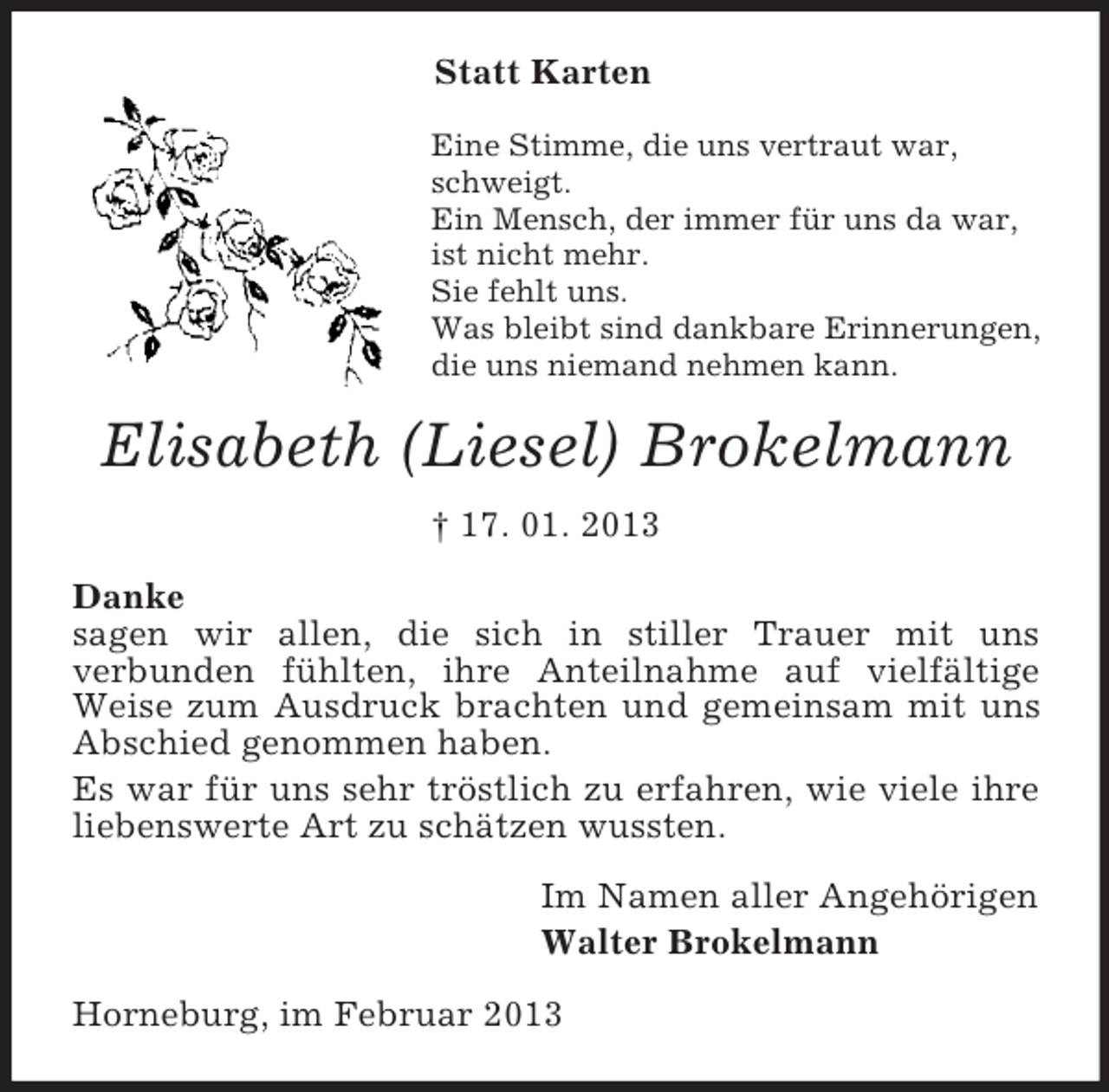 <p>Statt Karten<br />Eine Stimme, die uns vertraut war, schweigt.<br />Ein Mensch, der immer für uns da war, ist nicht mehr.<br />Sie fehlt uns.<br />Was bleibt sind dankbare Erinnerungen, die uns niemand nehmen kann.<br />Elisabeth (Liesel) Brokelmann<br />† 17. 01. 2013<br />Danke<br />sagen wir allen, die sich in stiller Trauer mit uns<br />verbunden fühlten, ihre Anteilnahme auf vielfältige Weise zum Ausdruck brachten und gemeinsam mit uns Abschied genommen haben.<br />Es war für uns sehr tröstlich zu erfahren, wie viele ihre liebenswerte Art zu schätzen wussten.<br />Im Namen aller Angehörigen<br />Walter Brokelmann<br />Horneburg, im Februar 2013</p>
