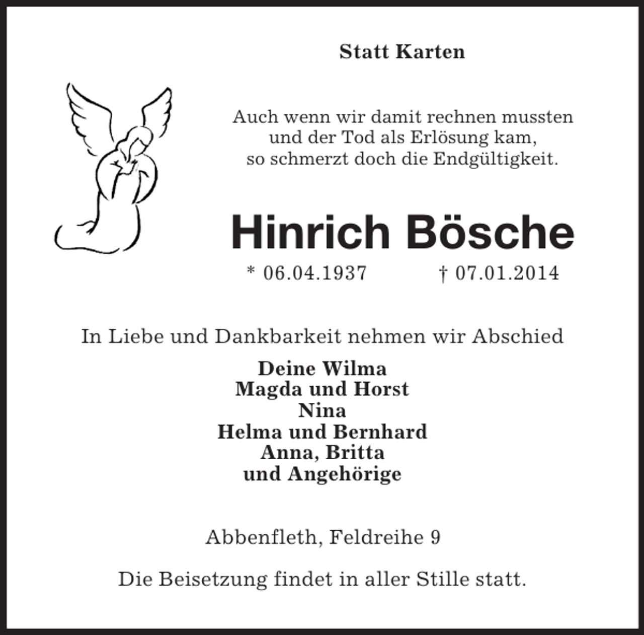 <p>Statt Karten<br />Auch wenn wir damit rechnen mussten<br />und der Tod als Erlösung kam,<br />so schmerzt doch die Endgültigkeit.<br />Hinrich Bösche<br />* 06.04.1937 † 07.01.2014<br />In Liebe und Dankbarkeit nehmen wir Abschied<br />Deine Wilma<br />Magda und Horst<br />Nina<br />Helma und Bernhard<br />Anna, Britta<br />und Angehörige<br />Abbenfleth, Feldreihe 9</p>
<p>Die Beisetzung findet in aller Stille statt.</p>