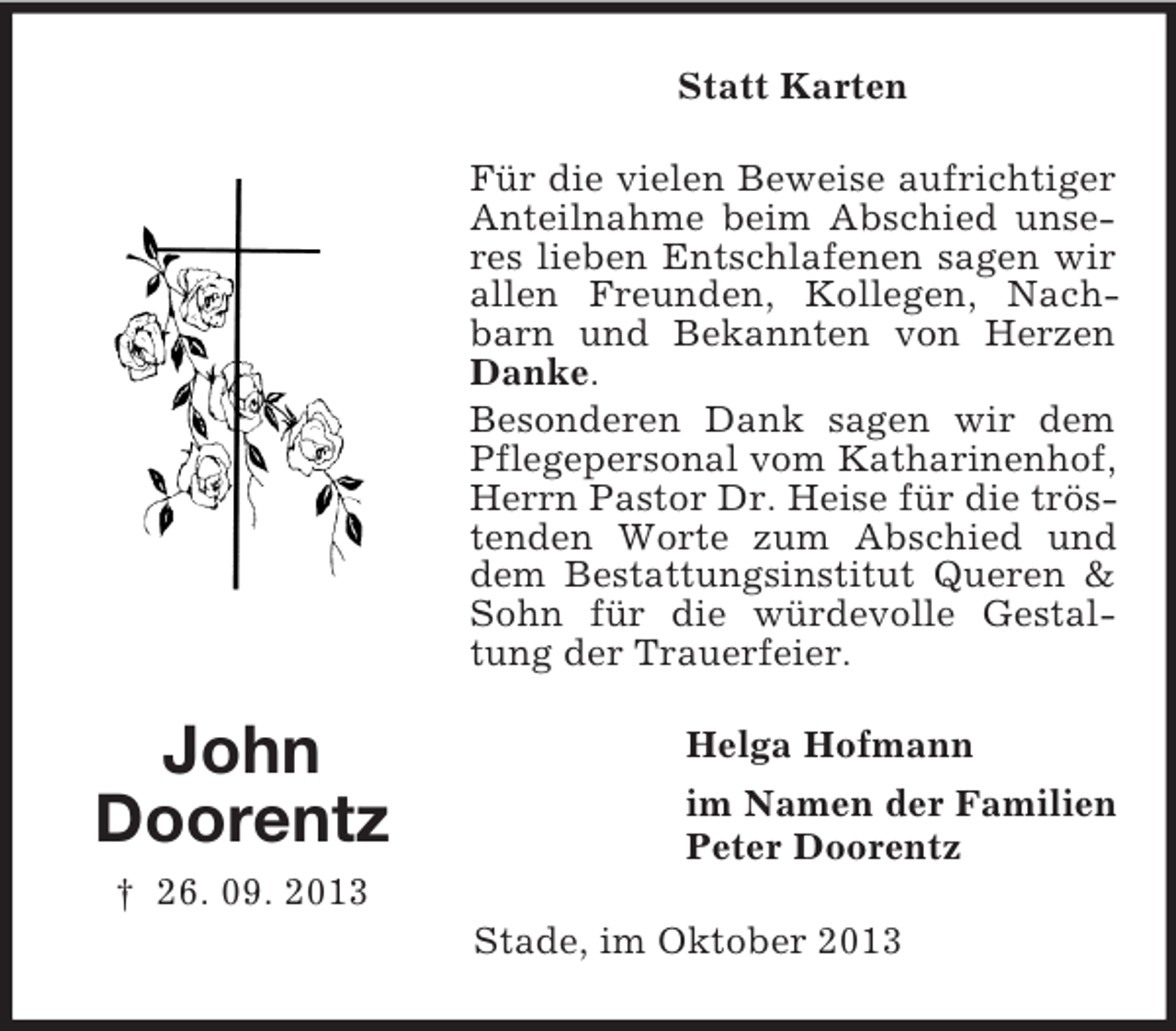 <p>Statt Karten<br />Für die vielen Beweise aufrichtiger<br />Anteilnahme beim Abschied unseres lieben Entschlafenen sagen wir<br />allen Freunden, Kollegen, Nachbarn und Bekannten von Herzen<br />Danke.<br />Besonderen Dank sagen wir dem<br />Pflegepersonal vom Katharinenhof,<br />Herrn Pastor Dr. Heise für die tröstenden Worte zum Abschied und<br />dem Bestattungsinstitut Queren &amp;<br />Sohn für die würdevolle Gestaltung der Trauerfeier.</p><p>John<br />Doorentz</p><p>Helga Hofmann<br />im Namen der Familien<br />Peter Doorentz</p><p>† 26. 09. 2013<br />Stade, im Oktober 2013</p>
