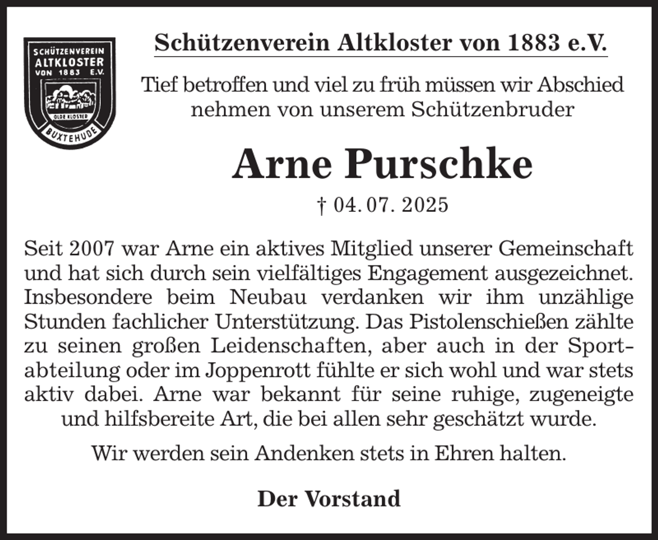 <p>Schützenverein Altkloster von 1883 e.V.<br />Tief betroffen und viel zu früh müssen wir Abschied nehmen von unserem Schützenbruder<br />Arne Purschke<br />† 04. 07. 2025<br />Der Vorstand<br />Seit 2007 war Arne ein aktives Mitglied unserer Gemeinschaft und hat sich durch sein vielfältiges Engagement ausgezeichnet. Insbesondere beim Neubau verdanken wir ihm unzählige Stunden fachlicher Unterstützung. Das Pistolenschießen zählte zu seinen großen Leidenschaften, aber auch in der Sport- abteilung oder im Joppenrott fühlte er sich wohl und war stets aktiv dabei. Arne war bekannt für seine ruhige, zugeneigte und hilfsbereite Art, die bei allen sehr geschätzt wurde.<br />Wir werden sein Andenken stets in Ehren halten.</p>