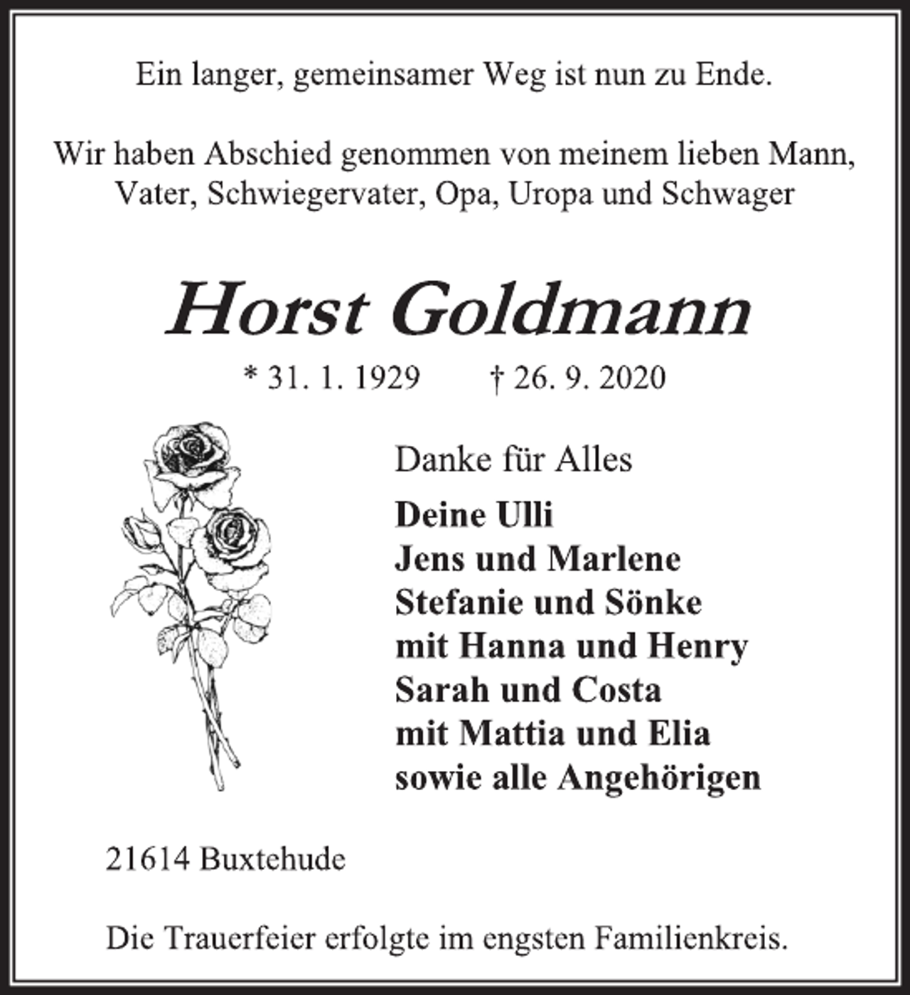 <p>Ein langer, gemeinsamer Weg ist nun zu Ende.</p>
<p>Wir haben Abschied genommen von meinem lieben Mann, Vater, Schwiegervater, Opa, Uropa und Schwager</p>
<p>Horst Goldmann<br />* 31. 1. 1929 † 26. 9. 2020</p>
<p>Danke für Alles<br />Deine Ulli<br />Jens und Marlene<br />Stefanie und Sönke<br />mit Hanna und Henry<br />Sarah und Costa<br />mit Mattia und Elia<br />sowie alle Angehörigen</p>
<p>21614 Buxtehude</p>
<p>Die Trauerfeier erfolgte im engsten Familienkreis.</p>