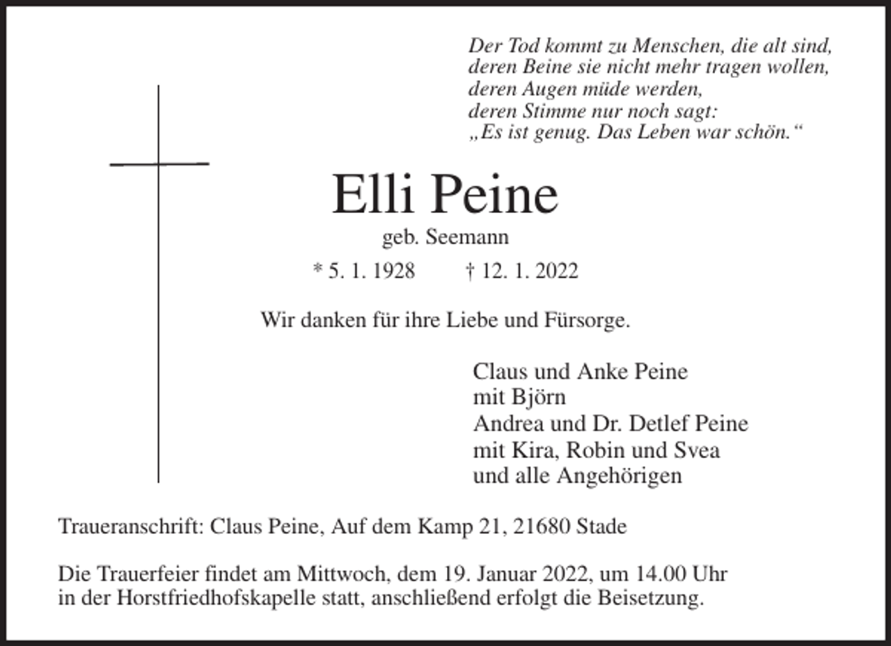 <p>Der Tod kommt zu Menschen, die alt sind,<br />deren Beine sie nicht mehr tragen wollen,<br />deren Augen müde werden,<br />deren Stimme nur noch sagt:<br />„Es ist genug. Das Leben war schön.“<br />Elli Peine<br />geb. Seemann<br />* 5. 1. 1928 † 12. 1. 2022<br />Wir danken für ihre Liebe und Fürsorge.<br />Claus und Anke Peine<br />mit Björn<br />Andrea und Dr. Detlef Peine<br />mit Kira, Robin und Svea<br />und alle Angehörigen<br />Traueranschrift: Claus Peine, Auf dem Kamp 21, 21680 Stade</p>
<p>Die Trauerfeier findet am Mittwoch, dem 19. Januar 2022, um 14.00 Uhr<br />in der Horstfriedhofskapelle statt, anschließend erfolgt die Beisetzung.</p>