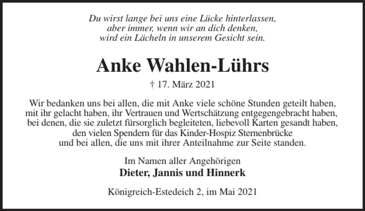 <p>Du wirst lange bei uns eine Lücke hinterlassen,<br />aber immer, wenn wir an dich denken,<br />wird ein Lächeln in unserem Gesicht sein.<br />Anke Wahlen-Lührs<br />† 17. März 2021<br />Wir bedanken uns bei allen, die mit Anke viele schöne Stunden geteilt haben, mit ihr gelacht haben, ihr Vertrauen und Wertschätzung entgegengebracht haben,<br />bei denen, die sie zuletzt fürsorglich begleiteten, liebevoll Karten gesandt haben, den vielen Spendern für das Kinder-Hospiz Sternenbrücke<br />und bei allen, die uns mit ihrer Anteilnahme zur Seite standen.<br />Im Namen aller Angehörigen<br />Dieter, Jannis und Hinnerk<br />Königreich-Estedeich 2, im Mai 2021</p>