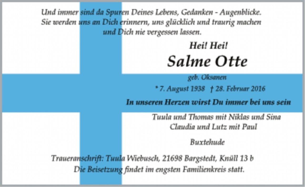 <p>Und immer sind da Spuren Deines Lebens, Gedanken - Augenblicke.<br />Sie werden uns an Dich erinnern, uns glücklich und traurig machen<br />und Dich nie vergessen lassen.<br />Hei! Hei!<br />Salme Otte<br />geb. Oksanen<br />* 7. August 1938 + 28. Februar 2016<br />In unseren Herzen wirst Du immer bei uns sein<br />Tuula und Thomas mit Niklas und Sina<br />Claudia und Lutz mit Paul<br />Buxtehude<br />Traueranschrift: Tuula Wiebusch, 21698 Bargstedt, Knüll 13 b<br />Die Beisetzung findet im engsten Familienkreis statt.</p>