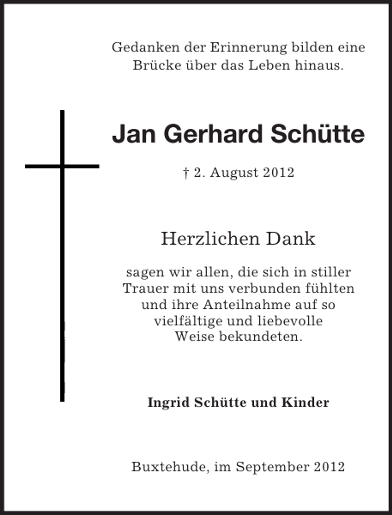 <p>Gedanken der Erinnerung bilden eine<br />Brücke über das Leben hinaus.</p><p>Jan Gerhard Schütte<br />† 2. August 2012</p><p>Herzlichen Dank<br />sagen wir allen, die sich in stiller<br />Trauer mit uns verbunden fühlten<br />und ihre Anteilnahme auf so<br />vielfältige und liebevolle<br />Weise bekundeten.</p><p>Ingrid Schütte und Kinder</p><p>Buxtehude, im September 2012</p>