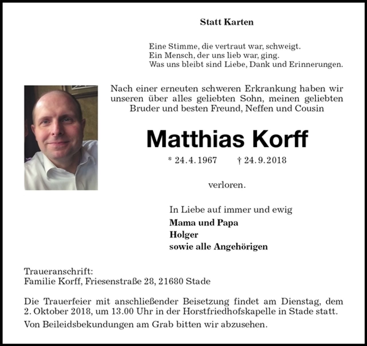 <p>Statt Karten<br />Eine Stimme, die vertraut war, schweigt.<br />Ein Mensch, der uns lieb war, ging.<br />Was uns bleibt sind Liebe, Dank und Erinnerungen.<br />Nach einer erneuten schweren Erkrankung haben wir unseren über alles geliebten Sohn, meinen geliebten Bruder und besten Freund, Neffen und Cousin<br />Matthias Korff<br />* 24. 4. 1967 † 24. 9. 2018<br />verloren.<br />In Liebe auf immer und ewig<br />Mama und Papa<br />Holger<br />sowie alle Angehörigen<br />Traueranschrift:<br />Familie Korff, Friesenstraße 28, 21680 Stade</p><p>Die Trauerfeier mit anschließender Beisetzung findet am Dienstag, dem<br />2. Oktober 2018, um 13.00 Uhr in der Horstfriedhofskapelle in Stade statt.<br />Von Beileidsbekundungen am Grab bitten wir abzusehen.</p>