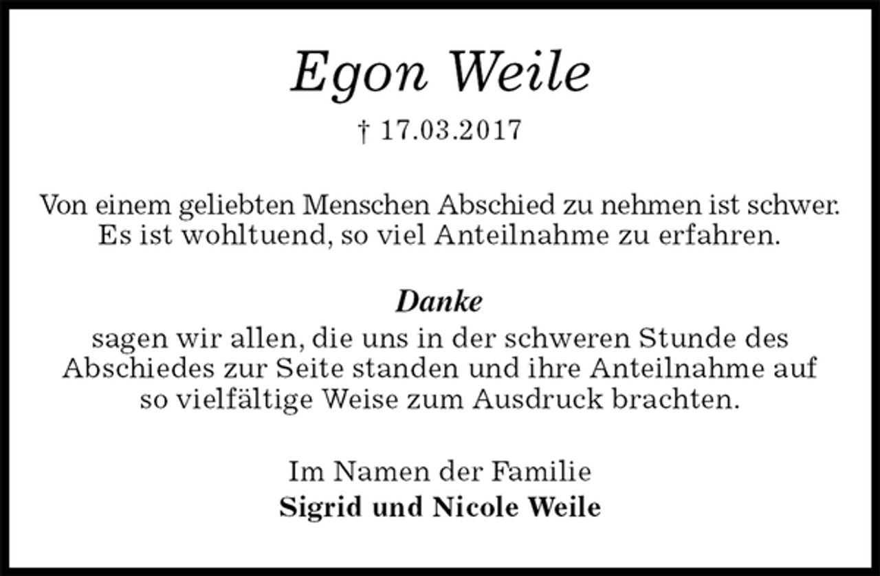 <p>Egon Weile<br />† 17.03.2017<br />Von einem geliebten Menschen Abschied zu nehmen ist schwer.<br />Es ist wohltuend, so viel Anteilnahme zu erfahren.</p><p>Danke<br />sagen wir allen, die uns in der schweren Stunde des<br />Abschiedes zur Seite standen und ihre Anteilnahme auf<br />so vielfältige Weise zum Ausdruck brachten.<br />Im Namen der Familie<br />Sigrid und Nicole Weile</p>