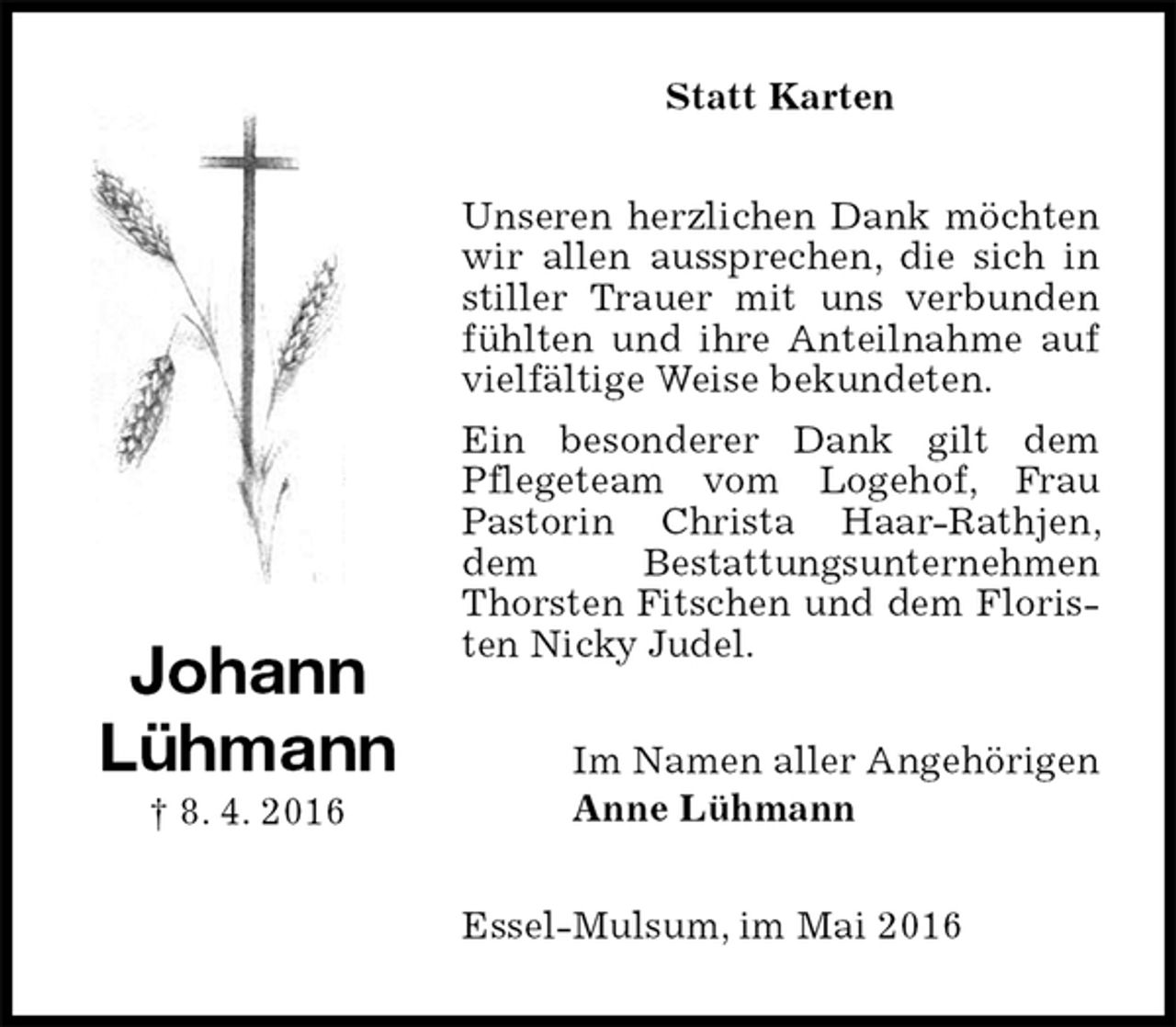 <p>Statt Karten<br />Unseren herzlichen Dank möchten wir allen aussprechen, die sich in stiller Trauer mit uns verbunden fühlten und ihre Anteilnahme auf vielfältige Weise bekundeten.<br />Ein besonderer Dank gilt dem Pflegeteam vom Logehof, Frau Pastorin Christa Haar-Rathjen, dem Bestattungsunternehmen Thorsten Fitschen und dem Floristen Nicky Judel.<br />Im Namen aller Angehörigen<br />Anne Lühmann<br />Essel-Mulsum, im Mai 2016<br />Johann<br />Lühmann<br />† 8. 4. 2016</p>