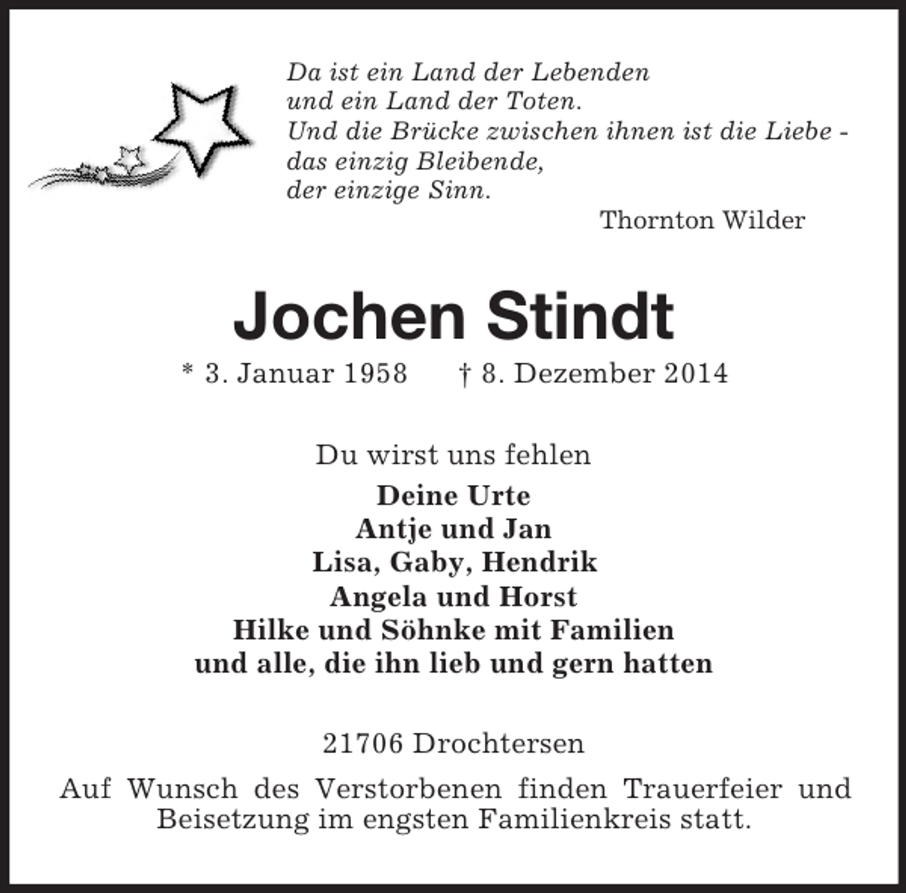 <p>Da ist ein Land der Lebenden<br />und ein Land der Toten.<br />Und die Brücke zwischen ihnen ist die Liebe -<br />das einzig Bleibende,<br />der einzige Sinn.<br />Thornton Wilder<br />Jochen Stindt<br />* 3. Januar 1958 † 8. Dezember 2014<br />Du wirst uns fehlen<br />Deine Urte<br />Antje und Jan<br />Lisa, Gaby, Hendrik<br />Angela und Horst<br />Hilke und Söhnke mit Familien<br />und alle, die ihn lieb und gern hatten<br />21706 Drochtersen<br />Auf Wunsch des Verstorbenen finden Trauerfeier und Beisetzung im engsten Familienkreis statt.</p>