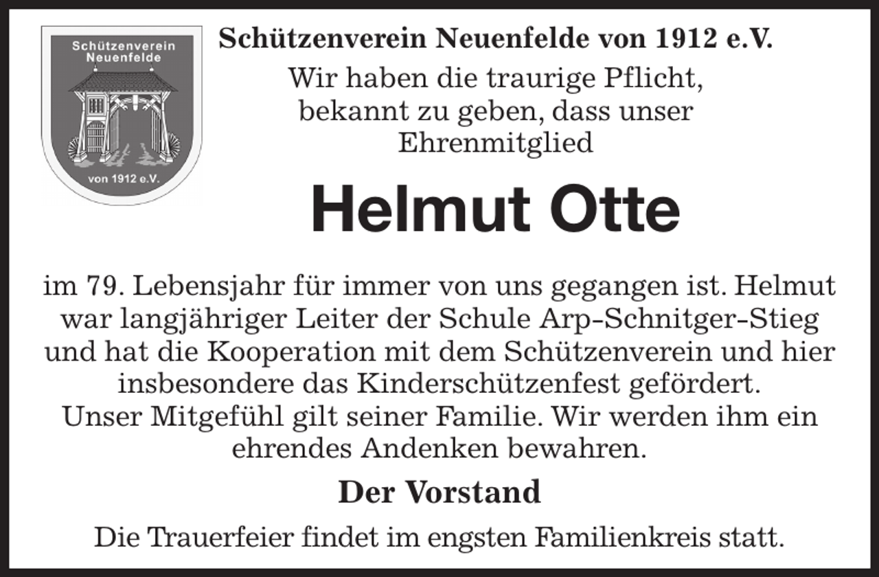 <p>Schützenverein Neuenfelde von 1912 e.V.<br />Wir haben die traurige Pflicht,<br />bekannt zu geben, dass unser<br />Ehrenmitglied<br />Helmut Otte</p><p>im 79. Lebensjahr für immer von uns gegangen ist. Helmut war langjähriger Leiter der Schule Arp-Schnitger-Stieg und hat die Kooperation mit dem Schützenverein und hier insbesondere das Kinderschützenfest gefördert.<br />Unser Mitgefühl gilt seiner Familie. Wir werden ihm ein ehrendes Andenken bewahren.<br />Der Vorstand<br />Die Trauerfeier findet im engsten Familienkreis statt.</p>