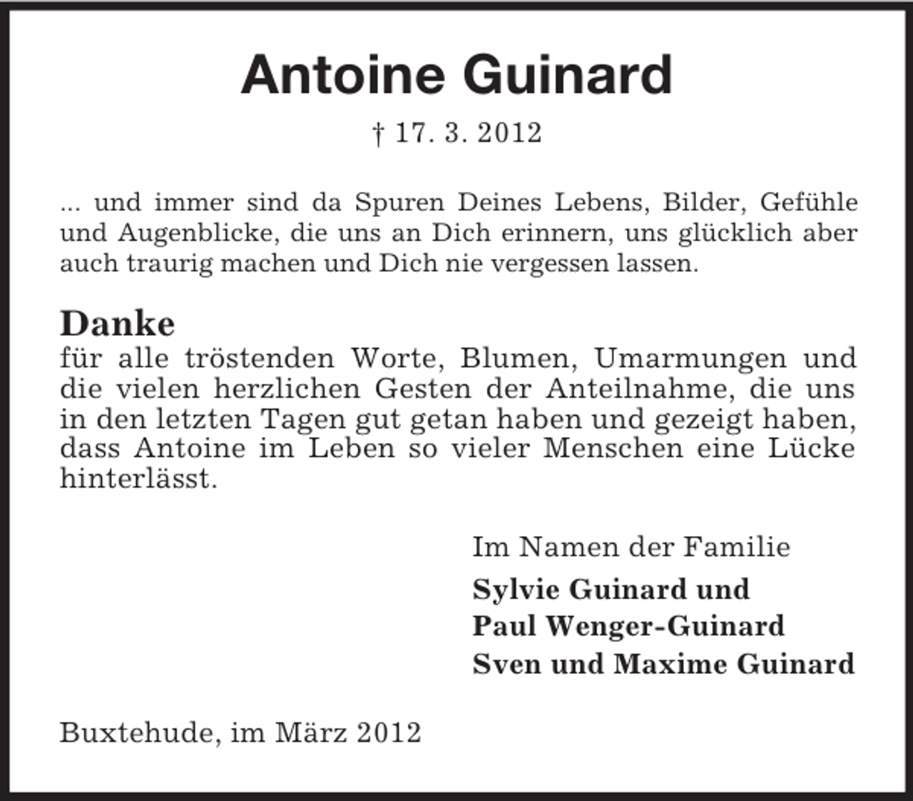 <p>Antoine Guinard<br />† 17. 3. 2012<br />... und immer sind da Spuren Deines Lebens, Bilder, Gefühle<br />und Augenblicke, die uns an Dich erinnern, uns glücklich aber<br />auch traurig machen und Dich nie vergessen lassen.</p><p>Danke<br />für alle tröstenden Worte, Blumen, Umarmungen und<br />die vielen herzlichen Gesten der Anteilnahme, die uns<br />in den letzten Tagen gut getan haben und gezeigt haben,<br />dass Antoine im Leben so vieler Menschen eine Lücke<br />hinterlässt.<br />Im Namen der Familie<br />Sylvie Guinard und<br />Paul Wenger-Guinard<br />Sven und Maxime Guinard<br />Buxtehude, im März 2012</p>