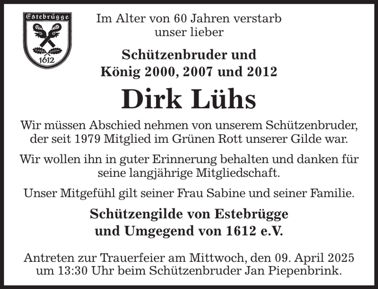 <p>Im Alter von 60 Jahren verstarb<br />unser lieber<br />Schützenbruder und<br />König 2000, 2007 und 2012<br />Dirk Lühs<br />Wir müssen Abschied nehmen von unserem Schützenbruder,<br />der seit 1979 Mitglied im Grünen Rott unserer Gilde war.<br />Wir wollen ihn in guter Erinnerung behalten und danken für seine langjährige Mitgliedschaft.<br />Unser Mitgefühl gilt seiner Frau Sabine und seiner Familie.<br />Schützengilde von Estebrügge<br />und Umgegend von 1612 e.V.<br />Antreten zur Trauerfeier am Mittwoch, den 09. April 2025 um 13:30 Uhr beim Schützenbruder Jan Piepenbrink.</p>