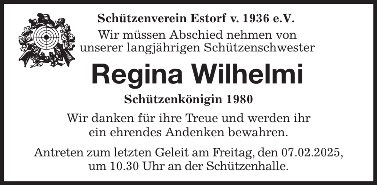 <p>Schützenverein Estorf v. 1936 e.V.</p><p>Wir müssen Abschied nehmen von<br />unserer langjährigen Schützenschwester<br />Regina Wilhelmi<br />Schützenkönigin 1980<br />Wir danken für ihre Treue und werden ihr<br />ein ehrendes Andenken bewahren.<br />Antreten zum letzten Geleit am Freitag, den 07.02.2025,<br />um 10.30 Uhr an der Schützenhalle.</p>