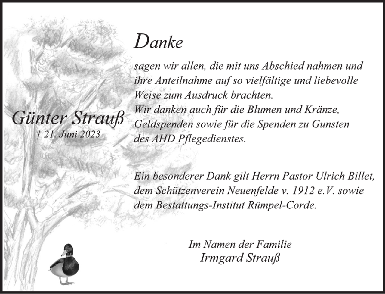 <p>Danke<br />sagen wir allen, die mit uns Abschied nahmen und<br />ihre Anteilnahme auf so vielfältige und liebevolle<br />Weise zum Ausdruck brachten.<br />Wir danken auch für die Blumen und Kränze,<br />Geldspenden sowie für die Spenden zu Gunsten<br />des AHD Pflegedienstes.<br />Ein besonderer Dank gilt Herrn Pastor Ulrich Billet,<br />dem Schützenverein Neuenfelde v. 1912 e.V. sowie<br />dem Bestattungs-Institut Rümpel-Corde<br />Im Namen der Familie<br />Irmgard Strauß</p>